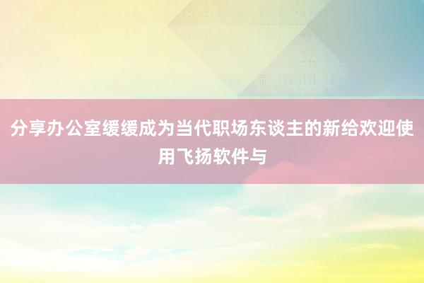 分享办公室缓缓成为当代职场东谈主的新给欢迎使用飞扬软件与