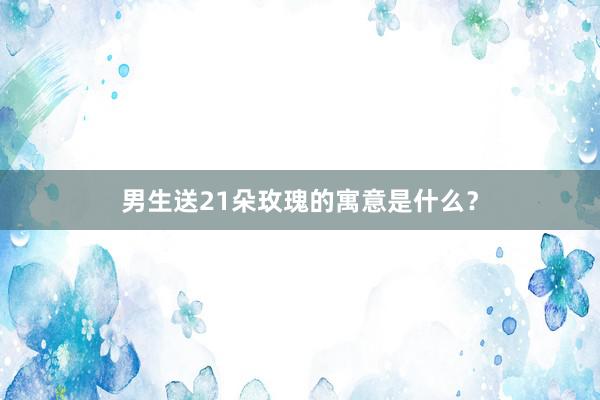 男生送21朵玫瑰的寓意是什么？